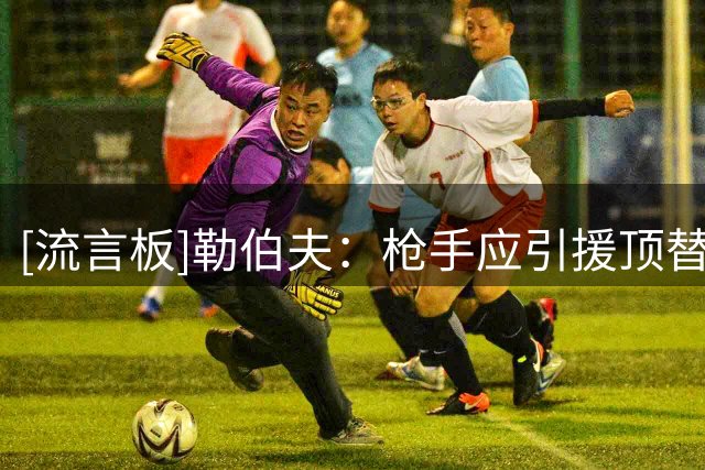 [流言板]勒伯夫：枪手应引援顶替萨利巴，拉克鲁瓦转会费合理那可行